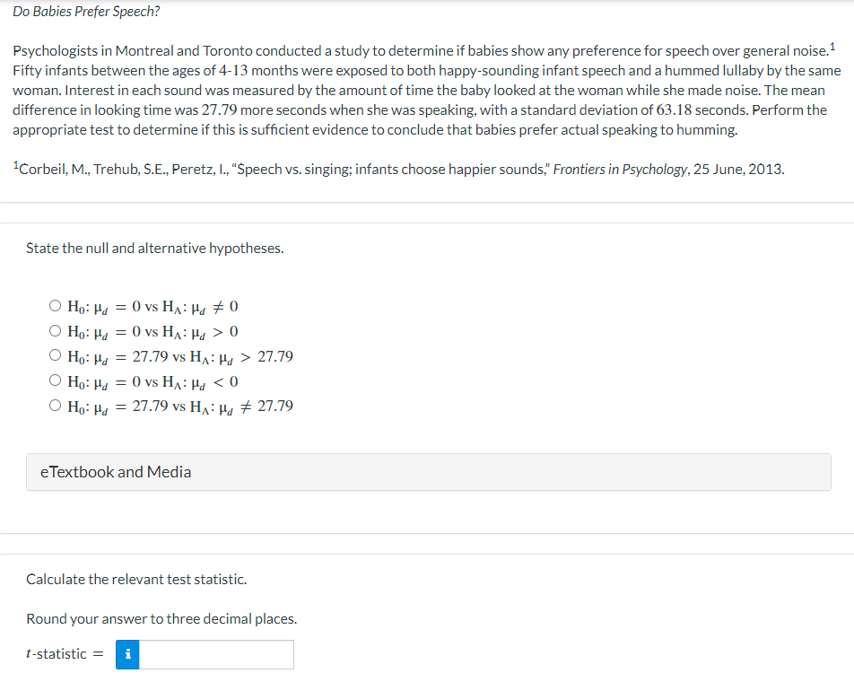 Do Babies Prefer Speech?
Psychologists in Montreal and Toronto conducted a study to determine if babies show any preference for speech over general noise. ¹
Fifty infants between the ages of 4-13 months were exposed to both happy-sounding infant speech and a hummed lullaby by the same
woman. Interest in each sound was measured by the amount of time the baby looked at the woman while she made noise. The mean
difference in looking time was 27.79 more seconds when she was speaking, with a standard deviation of 63.18 seconds. Perform the
appropriate test to determine if this is sufficient evidence to conclude that babies prefer actual speaking to humming.
¹Corbeil, M., Trehub, S.E., Peretz, I., "Speech vs. singing; infants choose happier sounds," Frontiers in Psychology, 25 June, 2013.
State the null and alternative hypotheses.
O Ho: Hd =
= 0 vs HA: Hd #0
O Ho: Pa =
O Ho: Hd =
O Ho: P = 0 vs HA Hd < 0
O Ho: Hd =
= 0 vs HA: Hd > 0
27.79 vs HA: Hd > 27.79
27.79 vs HA: Hd # 27.79
eTextbook and Media
Calculate the relevant test statistic.
Round your answer to three decimal places.
t-statistic = i