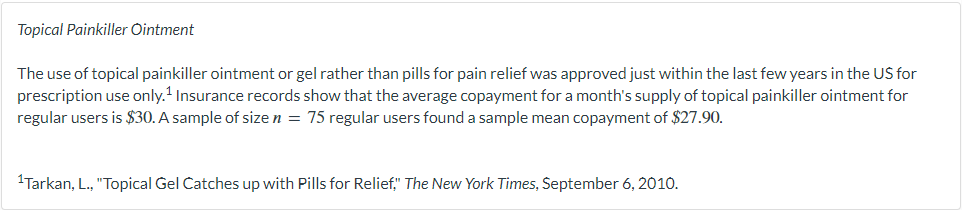 Topical Painkiller Ointment
The use of topical painkiller ointment or gel rather than pills for pain relief was approved just within the last few years in the US for
prescription use only.¹ Insurance records show that the average copayment for a month's supply of topical painkiller ointment for
regular users is $30. A sample of size n = 75 regular users found a sample mean copayment of $27.90.
¹Tarkan, L., "Topical Gel Catches up with Pills for Relief," The New York Times, September 6, 2010.