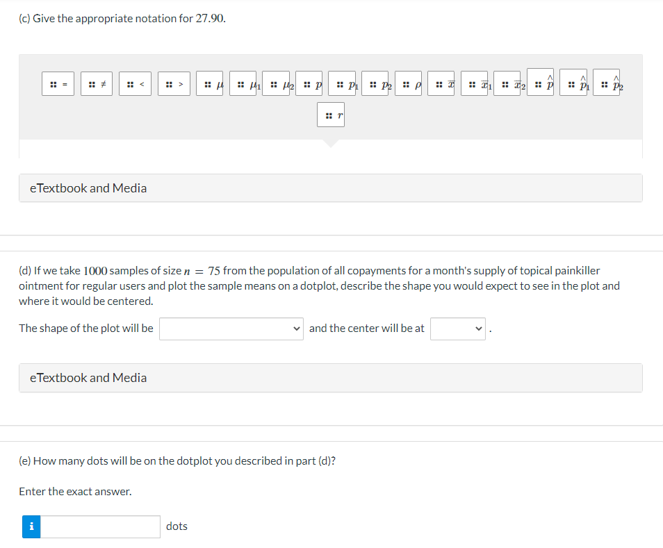 (c) Give the appropriate notation for 27.90.
eTextbook and Media
eTextbook and Media
(d) If we take 1000 samples of size n = 75 from the population of all copayments for a month's supply of topical painkiller
ointment for regular users and plot the sample means on a dotplot, describe the shape you would expect to see in the plot and
where it would be centered.
The shape of the plot will be
Enter the exact answer.
=μ
i
₁₂p P₁ P₂ P
(e) How many dots will be on the dotplot you described in part (d)?
dots
and the center will be at
₁2 pp₁ P2