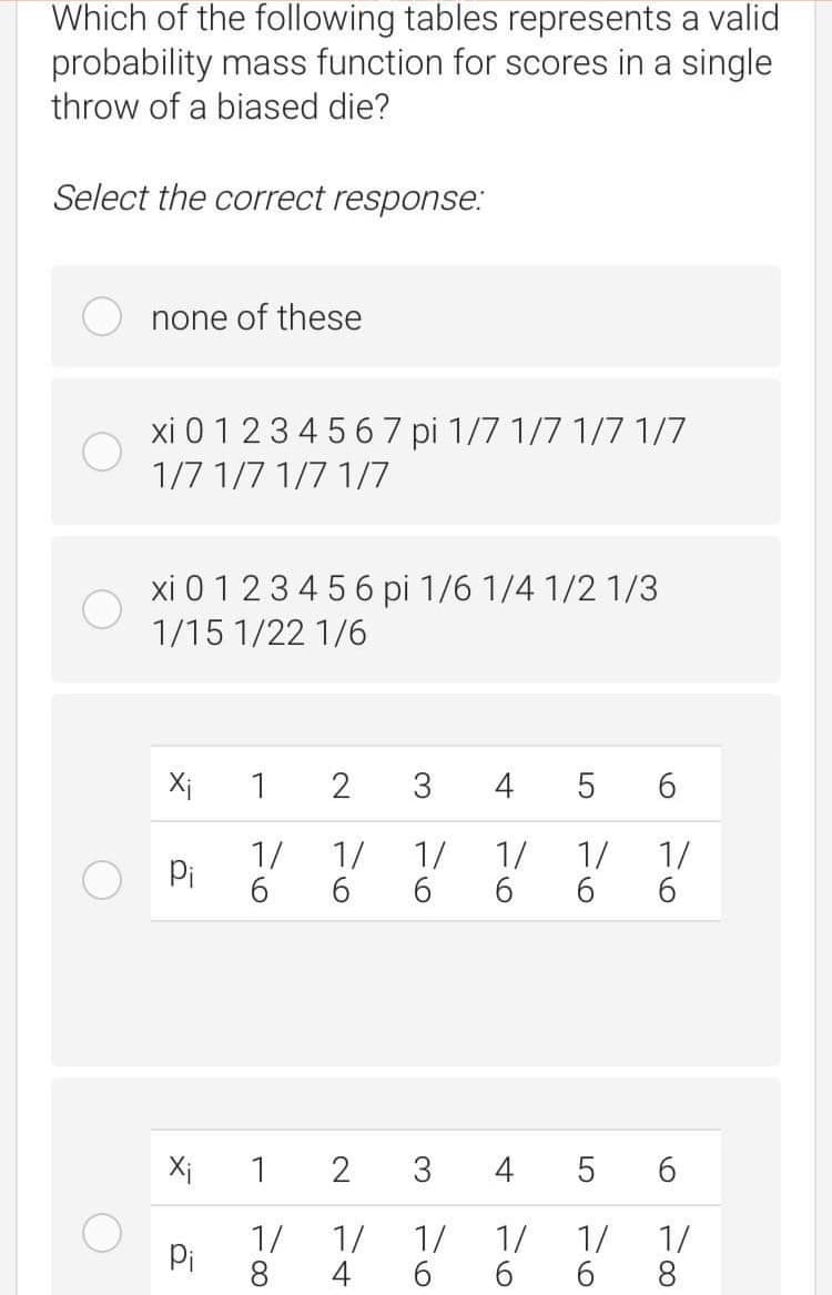 Which of the following tables represents a valid
probability mass function for scores in a single
throw of a biased die?
Select the correct response.:
none of these
xi 0 123 4 56 7 pi 1/7 1/7 1/7 1/7
1/7 1/7 1/7 1/7
xi 0 123 4 5 6 pi 1/6 1/4 1/2 1/3
1/15 1/22 1/6
Xi
1
3
4
5 6
1/
6.
1/
1/
6.
6.
1/
Pi
6.
1/
1/
6.
Xi
1
2
3
4
1/
Pi
8
1/
1/
1/
4
6.
6.
1/
1/
6.
8.
2.
