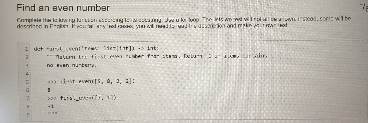 Find an even number
Complete the following function according to its docstring. Use a for loop. The lists we test will not all be shown; instead, some will be
described in English. If you fail any test cases, you will-need to read the description and make your own test.
1 def first_even(items: list[int]) -> int:
"""Return the first even number from items. Return-1 if items contains
3.
no even numbers.
4
5.
>>> first_even([5, 8, 3, 2])
8
7.
>>> first_even([7, 1])
-1
