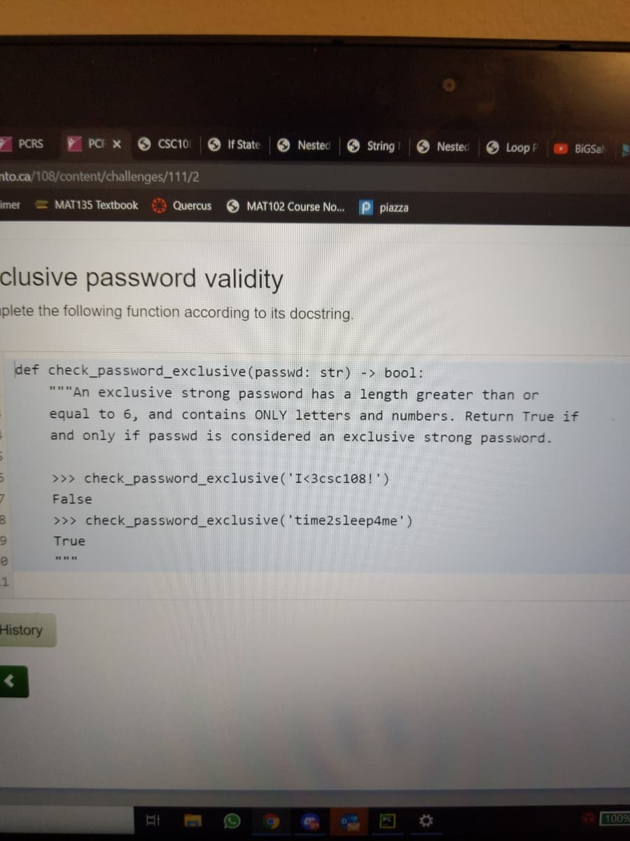 PCRS
PCF X
O CSC10
O If State
O Nested
O String
Nested
O Loop P
BIGSal
nto.ca/108/content/challenges/111/2
imer
MAT135 Textbook
Quercus
O MAT102 Course No...
piazza
clusive password validity
plete the following function according to its docstring.
def check_password_exclusive (passwd: str) -> bool:
"""An exclusive strong password has a length greater than or
equal to 6, and contains ONLY letters and numbers. Return True if
and only if passwd is considered an exclusive strong password.
>>> check_password_exclusive('I<3csc108!')
False
>>> check_password_exclusive('time2sleep4me')
6.
True
History
100%
