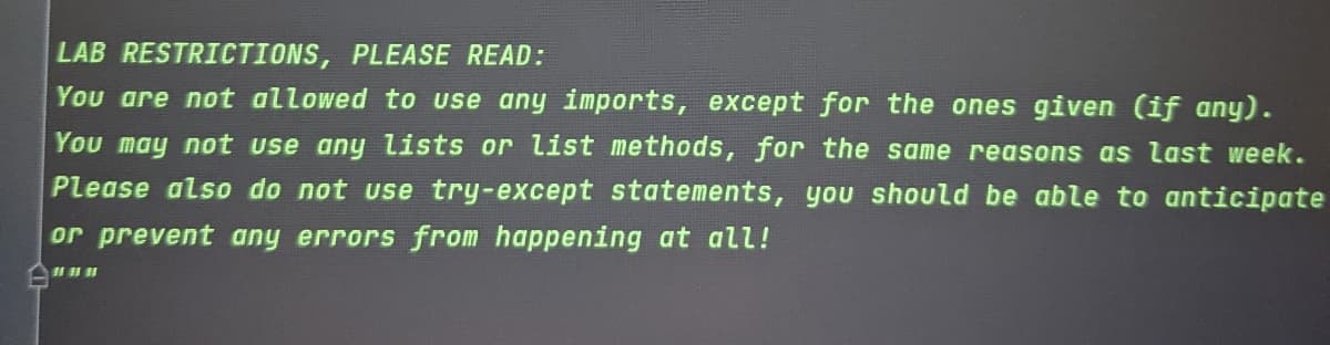 LAB RESTRICTIONS, PLEASE READ:
You are not allowed to use any imports, except for the ones given (if any).
You may not use any lists or list methods, for the same reasons as last week.
Please also do not use try-except statements, you should be able to anticipate
or prevent any errors from happening at all!
