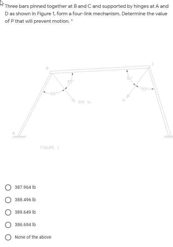 Three bars pinned together at B and C and supported by hinges at A and
D as shown in Figure 1, form a four-link mechanism. Determine the value
of P that will prevent motion. *
300 lo
FIGURE 1
387.964 lb
O 388.496 Ib
389.649 lb
386.694 lb
None of the above
