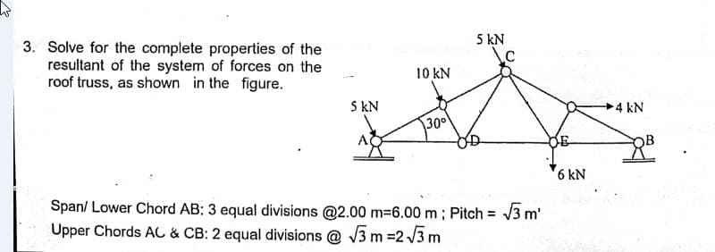 5 kN
\c
3. Solve for the complete properties of the
resultant of the system of forces on the
roof truss, as shown in the figure.
10 kN
S kN
4 kN
30°
6 kN
Span/ Lower Chord AB: 3 equal divisions @2.00 m=6.00 m ; Pitch = 3 m'
Upper Chords AC & CB: 2 equal divisions @ V3 m =2 /3 m
