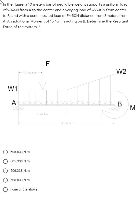 hin the figure, a 10 meters bar of negligible weight supports a uniform load
of w1=5N from A to the center and a varying load of w2=10N from center
to B, and with a concentrated load of F= 50N distance from 3meters from
A. An additional Moment of 15 N/m is acting on B. Determine the Resultant
Force of the system. *
F
W2
3 me ter
W1
AV V
В
M
5 meter
10 Meter
605.833 N.m
605.338 N.m
506.338 N.m
506.833 N.m
O none of the above
