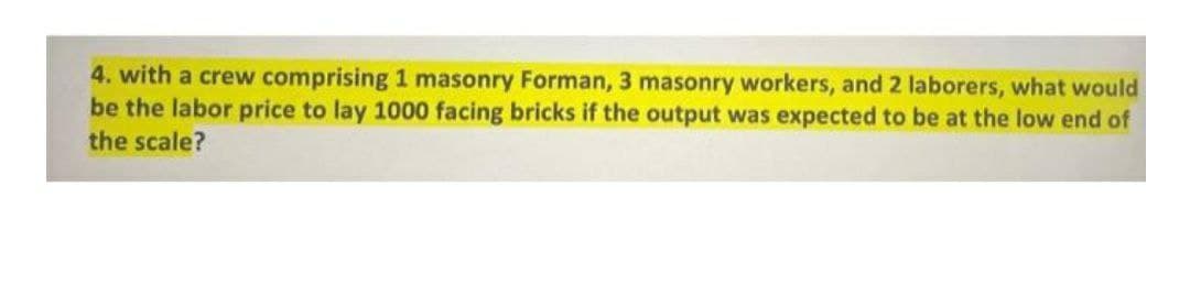 4. with a crew comprising 1 masonry Forman, 3 masonry workers, and 2 laborers, what would
be the labor price to lay 1000 facing bricks if the output was expected to be at the low end of
the scale?
