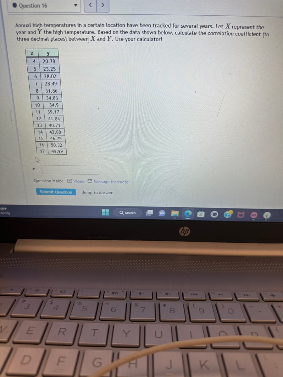 49°F
Sunny
D
Question 16
Annual high temperatures in a certain location have been tracked for several years. Let X represent the
year and Y the high temperature. Based on the data shown below, calculate the correlation coefficient (to
three decimal places) between X and Y. Use your calculator!
#
3
X
4
5
6
7
D
T
8
9
10
11
12
13
y
20.78
23.25
28.02
28.49
31.86
34.83
14
15
16
17
34.9
39.17
41.84
40.71
42.88
46.75
50.32
49.99
Question Help: Video Message instructor
Submit Question Jump to Answer
14101
$
V ER
>
%
5
T
-
F G
40
6
Q Search
&
7
*
8
J
(
9
K
► 11