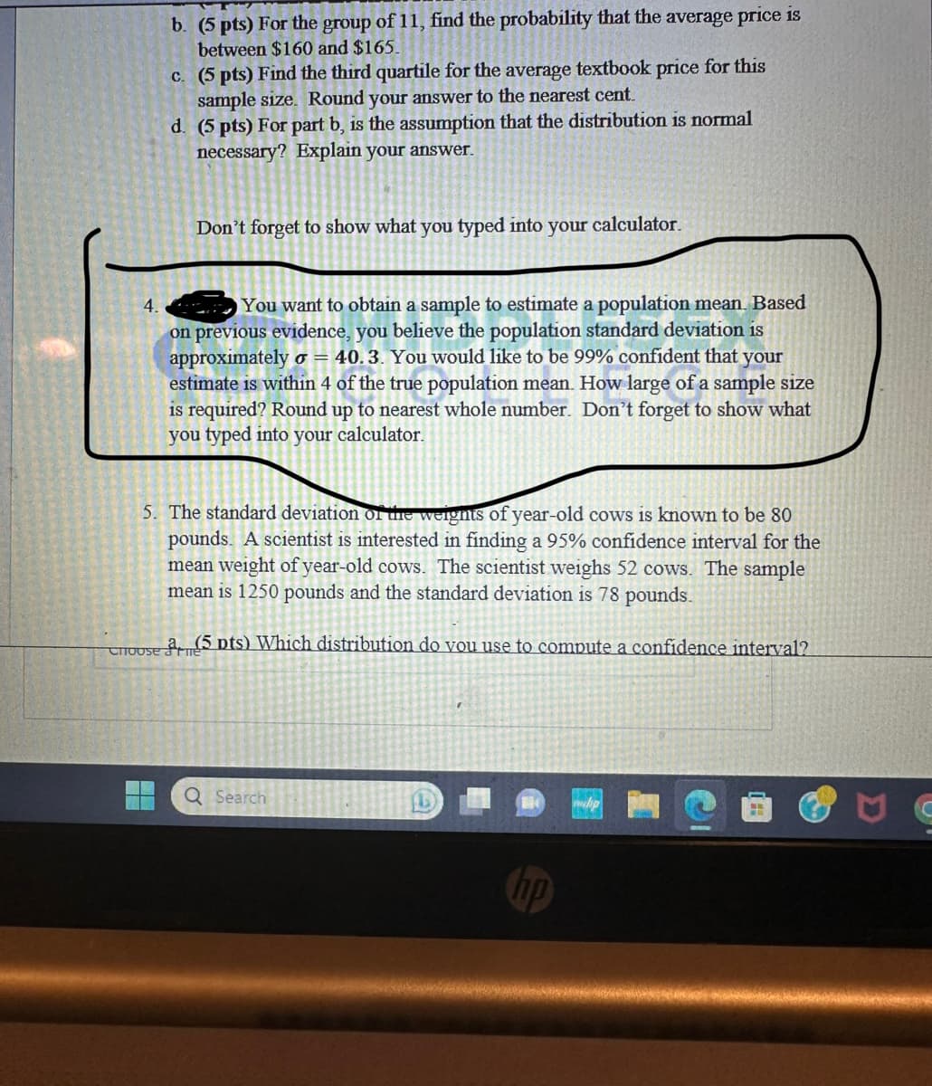 b. (5 pts) For the group of 11, find the probability that the average price is
between $160 and $165.
c. (5 pts) Find the third quartile for the average textbook price for this
sample size. Round your answer to the nearest cent.
d. (5 pts) For part b, is the assumption that the distribution is normal
necessary? Explain your answer.
H
Don't forget to show what you typed into your
4.
You want to obtain a sample to estimate a population mean. Based
on previous evidence, you believe the population standard deviation is
approximately o = 40.3. You would like to be 99% confident that your
estimate is within 4 of the true population mean. How large of a sample size
is required? Round up to nearest whole number. Don't forget to show what
you typed into your calculator.
5. The standard deviation of the weights of year-old cows is known to be 80
pounds. A scientist is interested in finding a 95% confidence interval for the
mean weight of year-old cows. The scientist weighs 52 cows. The sample
mean is 1250 pounds and the standard deviation is 78 pounds.
Choose (5 pts) Which distribution do vou use to compute a confidence interval?
calculator.
Q Search
fl
AR