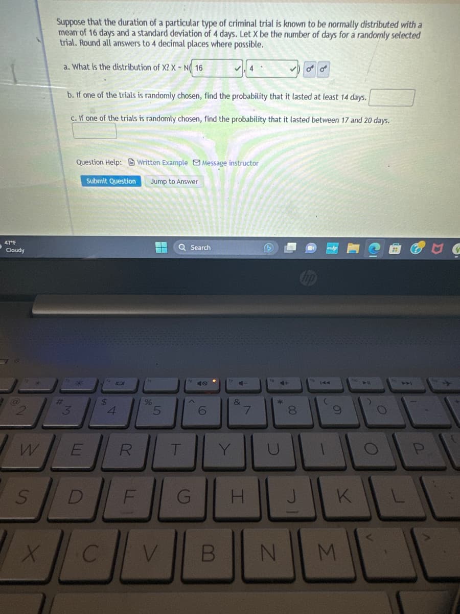 47°F
Cloudy
2
W
S
x
Suppose that the duration of a particular type of criminal trial is known to be normally distributed with a
mean of 16 days and a standard deviation of 4 days. Let X be the number of days for a randomly selected
trial. Round all answers to 4 decimal places where possible.
a. What is the distribution of X? X-N 16
#
b. If one of the trials is randomly chosen, find the probability that it lasted at least 14 days.
c. If one of the trials is randomly chosen, find the probability that it lasted between 17 and 20 days.
3
Question Help: Written Example Message instructor
Jump to Answer
NO
E
Submit Question
14101
$
4
R
F
ts
%
▬
5
C|V
Q Search
T
A
G
6
4
Y
&
7
*
D
00
8
H J
B N
(
9
no 11
K
M
O
A4
{