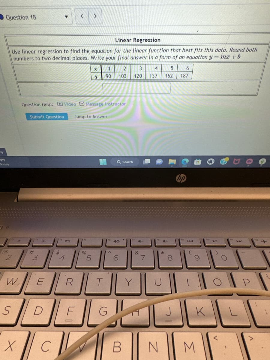 y
Question 18
9ºF
Sunny
@
2
W
S
X
Linear Regression
Use linear regression to find the, equation for the linear function that best fits this data. Round both
numbers to two decimal places. Write your final answer in a form of an equation y = mx + b
ts
3
K
E
Question Help: Video Message instructor
Submit Question Jump to Answer
D
▼
C
14 101
$
4
<
R
F
>
%
X
y
5
1
90
--
T
(5)
2
103
G
Q Search
40
6
3
4 5
120 137 162
B
Y
4-
کساله
&
7
18
4+
*
00
8
J
6
187
(
N M
K
()
<
O
ADI
L
