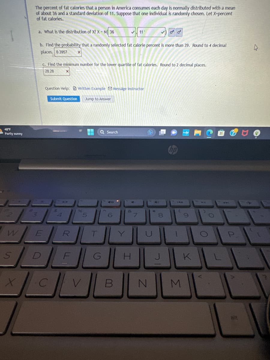 48°F
Partly sunny
S
X
Fr
The percent of fat calories that a person in America consumes each day is normally distributed with a mean
of about 36 and a standard deviation of 11. Suppose that one individual is randomly chosen. Let X-percent
of fat calories.
a. What is the distribution of X? X-N 36
b. Find the probability that a randomly selected fat calorie percent is more than 39. Round to 4 decimal
places. 0.3957
E
c. Find the minimum number for the lower quartile of fat calories. Round to 2 decimal places.
28.28
Question Help:Written Example Message instructor
Submit Question Jump to Answer
$
4
R
DE
C
LL
9
5
V
T
Q Search
G
الا
^
6
B
Y
11₁
&
H
7
C.
N
2
O
00
8
(
1
9
K
M
O
O
2 I
L
P
ait