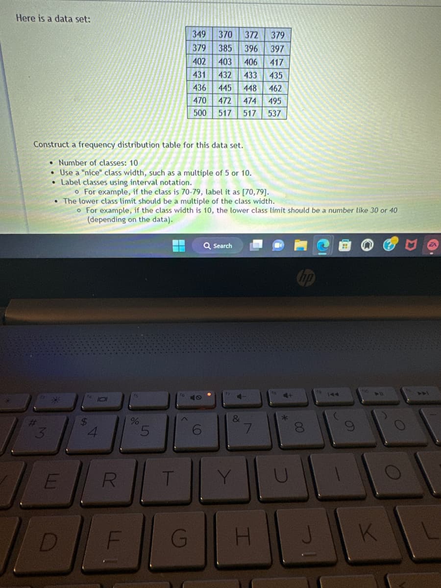 Here is a data set:
#
Construct a frequency distribution table for this data set.
• Number of classes: 10
Use a "nice" class width, such as a multiple of 5 or 10.
• Label classes using interval notation.
o For example, if the class is 70-79, label it as [70,79].
• The lower class limit should be a multiple of the class width.
M
E
D
$
o For example, if the class width is 10, the lower class limit should be a number like 30 or 40
(depending on the data).
101
R
F
ts
%
5
349
370 372 379
379
385
396 397
402 403
406 417
431
432
433
435
436
445
448
462
470
472
474
495
500
517 517
537
T
1640
G
H
6
Q Search
&
Y
fe
4+
*
U
H +||
00
J
► 11
K
O
L