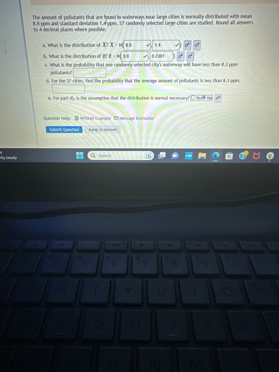 F
rtly cloudy
The amount of pollutants that are found in waterways near large cities is normally distributed with mean
8.8 ppm and standard deviation 1.4 ppm. 37 randomly selected large cities are studied. Round all answers
to 4 decimal places where possible.
a. What is the distribution of X? X-N 8.8
✓1.4
b. What is the distribution of ? I-N 8.8
✓0.2301
c. What is the probability that one randomly selected city's waterway will have less than 8.3 ppm
pollutants?
d. For the 37 cities, find the probability that the average amount of pollutants is less than 8.3 ppm.
Question Help: Written Example Message instructor
e. For part d), is the assumption that the distribution is normal necessary? Yes No o
Submit Question
ER
Jump to Answer
S
Q Search
T
6
&
✓0¹0¹
b
U
00
می می
8
→
E