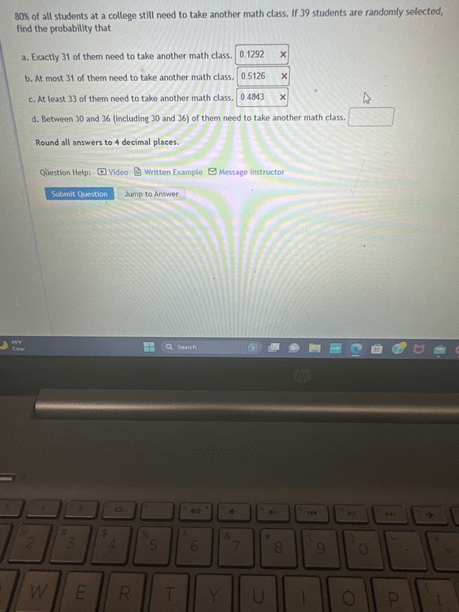 80% of all students at a college still need to take another math class. If 39 students are randomly selected,
find the probability that
a. Exactly 31 of them need to take another math class. 0.1292
b. At most 31 of them need to take another math class. 0.5126
c. At least 33 of them need to take another math class. 0.4843 X
d. Between 30 and 36 (including 30 and 36) of them need to take another math class.
Round all answers to 4 decimal places.
45°F
Clear
@
2
#
Question Help: Video Written Example Message instructor
Submit Question Jump to Answer
W
E
LU
$
10
4
R
%
Q Search
T
A
6
Y
4
&
7
X
4+
*
X
8
4
(
9
()
2
+