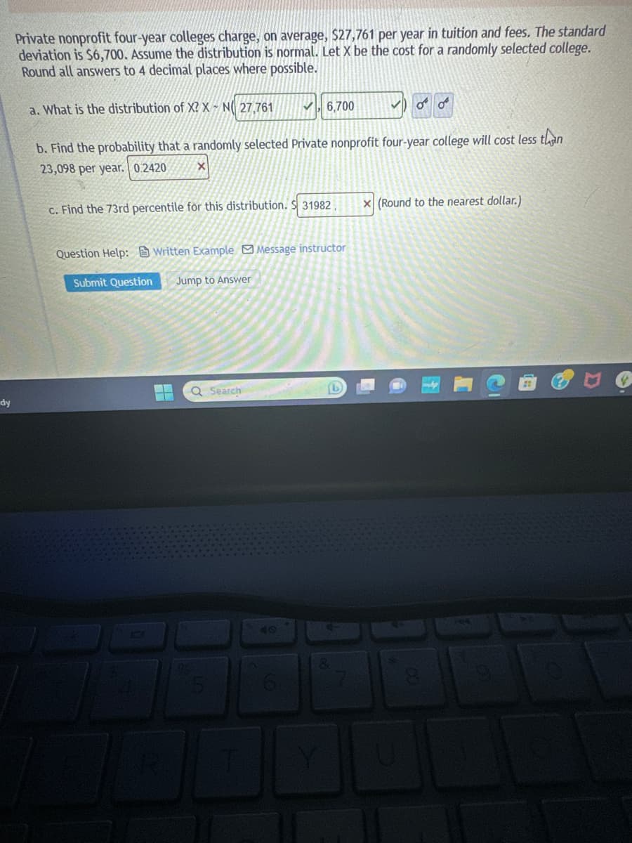 dy
Private nonprofit four-year colleges charge, on average, $27,761 per year in tuition and fees. The standard
deviation is $6,700. Assume the distribution is normal. Let X be the cost for a randomly selected college.
Round all answers to 4 decimal places where possible.
a. What is the distribution of X? X N 27,761
b. Find the probability that a randomly selected Private nonprofit four-year college will cost less than
23,098 per year. 0.2420
X
c. Find the 73rd percentile for this distribution. $31982
Submit Question
✓ 6,700
Question Help: Written Example Message instructor
Jump to Answer
Q Search
of o
8
x (Round to the nearest dollar.)
144
D