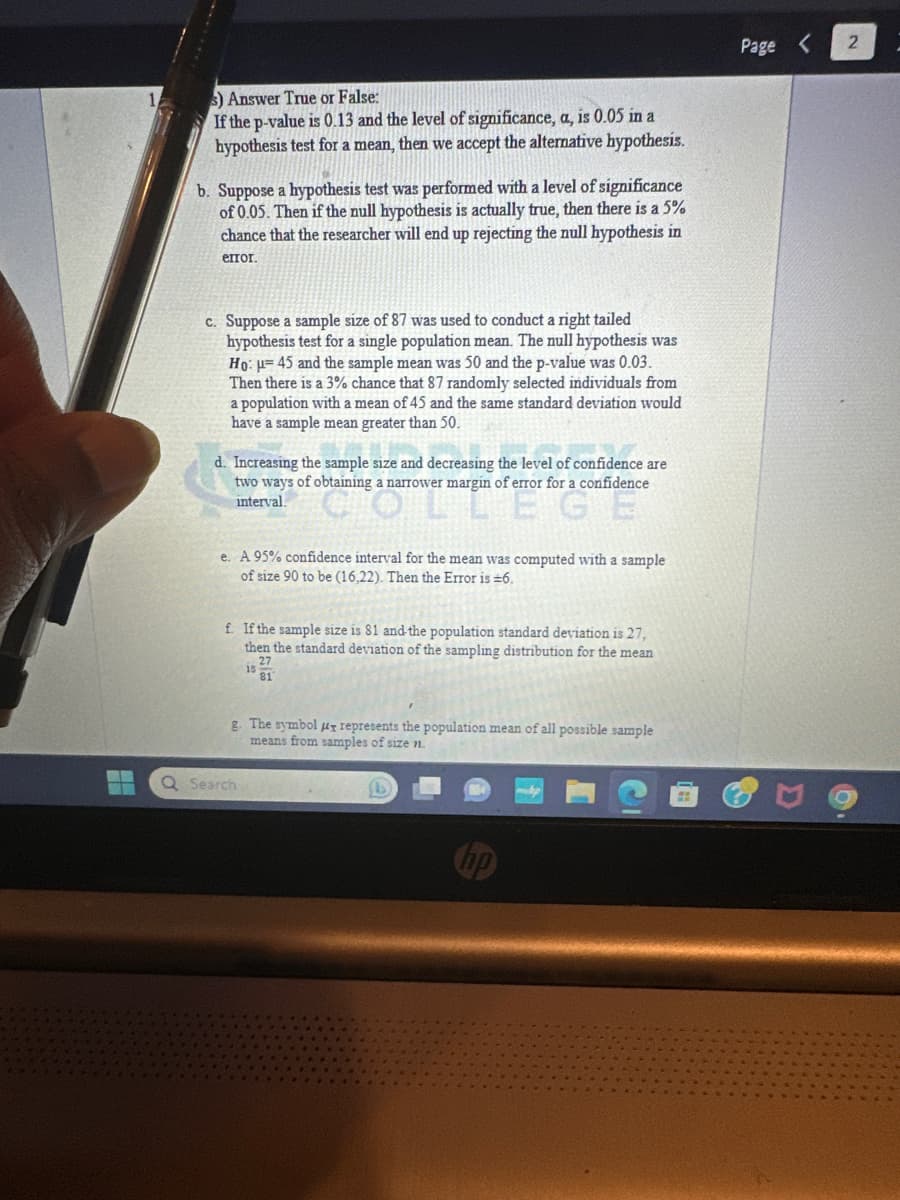 3) Answer True or False:
If the p-value is 0.13 and the level of significance, a, is 0.05 in a
hypothesis test for a mean, then we accept the alternative hypothesis.
b. Suppose a hypothesis test was performed with a level of significance
of 0.05. Then if the null hypothesis is actually true, then there is a 5%
chance that the researcher will end up rejecting the null hypothesis in
error.
c. Suppose a sample size of 87 was used to conduct a right tailed
hypothesis test for a single population mean. The null hypothesis was
Ho: u 45 and the sample mean was 50 and the p-value was 0.03.
Then there is a 3% chance that 87 randomly selected individuals from
a population with a mean of 45 and the same standard deviation would
have a sample mean greater than 50.
Increasing the sample size and decreasing the level of confidence are
two ways of obtaining a narrower margin of error for a confidence
interval.
LLEGE
e. A 95% confidence interval for the mean was computed with a sample
of size 90 to be (16,22). Then the Error is ±6.
f. If the sample size is 81 and the population standard deviation is 27,
then the standard deviation of the sampling distribution for the mean
27
81
is
g. The symbol μy represents the population mean of all possible sample
means from samples of size n.
Q Search
Page <