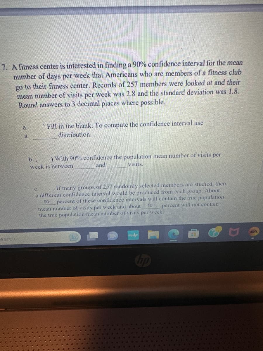 7. A fitness center is interested in finding a 90% confidence interval for the mean
number of days per week that Americans who are members of a fitness club
go to their fitness center. Records of 257 members were looked at and their
mean number of visits per week was 2.8 and the standard deviation was 1.8.
Round answers to 3 decimal places where possible.
a.
a
Fill in the blank: To compute the confidence interval use
distribution.
b. ( ) With 90% confidence the population mean number of visits per
week is between
and
visits.
0.
, If many groups of 257 randomly selected members are studied, then
a different confidence interval would be produced from each group. About
90 percent of these confidence intervals will contain the true population
percent will not contain
mean number of visits per week and about
the true population mean number of visits per week.
10
hp