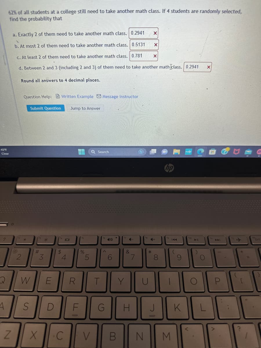 45°F
Clear
?
62% of all students at a college still need to take another math class. If 4 students are randomly selected,
find the probability that
A
N
a. Exactly 2 of them need to take another math class. 0.2941
1
b. At most 2 of them need to take another math class. 0.5131
c. At least 2 of them need to take another math class. 0.781 X
d. Between 2 and 3 (including 2 and 3) of them need to take another math class. 0.2941
Round all answers to 4 decimal places.
@
2
Question Help: Written Example Message instructor
Submit Question Jump to Answer
W
#
*
3
X
E
S D
$
101
4
C
%
5
F
Q Search
R T
^
40
6
4-
&
Y
√
7
G H
X
*
X
+
8
J
-
144
(
V B N M
9
K
► 11
O
O
X
L
{
[
?
44
prt