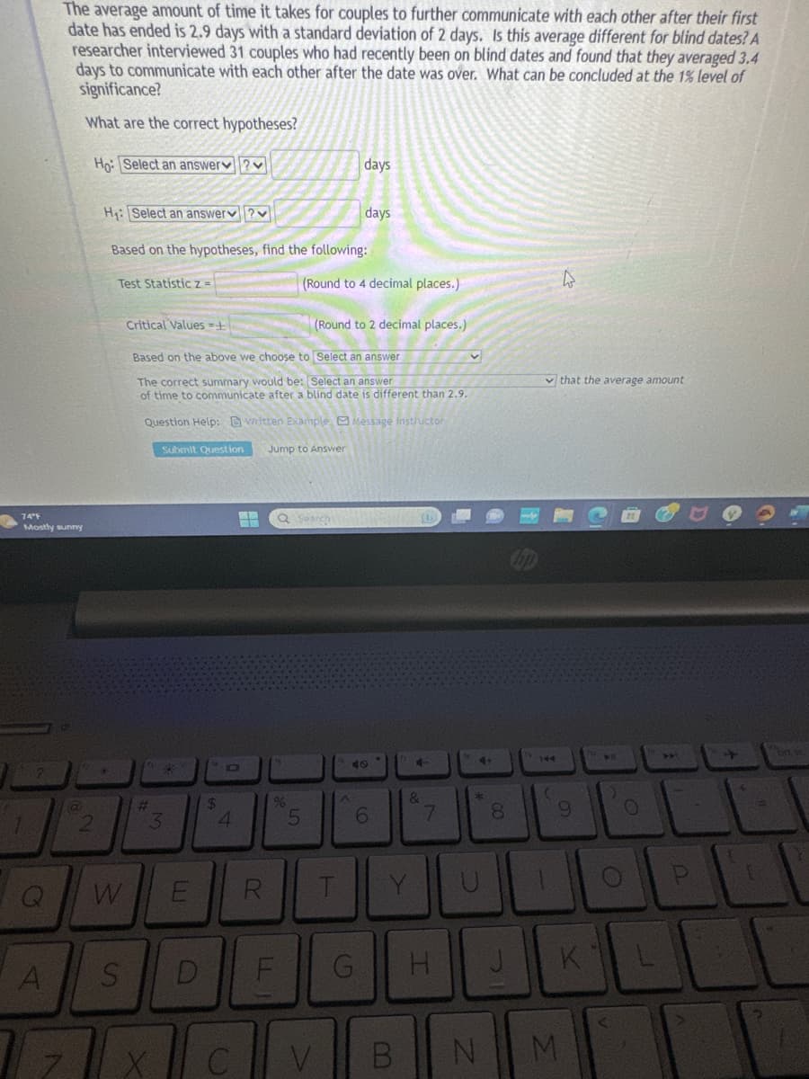 74°F
Mostly sunny
?
Q
The average amount of time it takes for couples to further communicate with each other after their first
date has ended is 2.9 days with a standard deviation of 2 days. Is this average different for blind dates? A
researcher interviewed 31 couples who had recently been on blind dates and found that they averaged 3.4
days to communicate with each other after the date was over. What can be concluded at the 1% level of
significance?
What are the correct hypotheses?
Ho: Select an answer?
A
W
H₁: Select an answer?
Based on the hypotheses, find the following:
Test Statistic z =
S
Critical Values=+
#
Submit Question
3
Based on the above we choose to
Select an answer
The correct summary would be: Select an answer
of time to communicate after a blind date is different than 2.9.
Question Help: written Example Message instructor
Jump to Answer
W
D
$
4
C
H
R
LL
%
Q Search
5
(Round to 4 decimal places.)
(Round to 2 decimal places.)
days
V
days
T
^
G
6
Y
B
4-
&
7
H
v
4+
*
U
00
8
J
4
(
4
that the average amount
9
N M
O
KL
20
P
+
{
PIZZ
L
ort ve