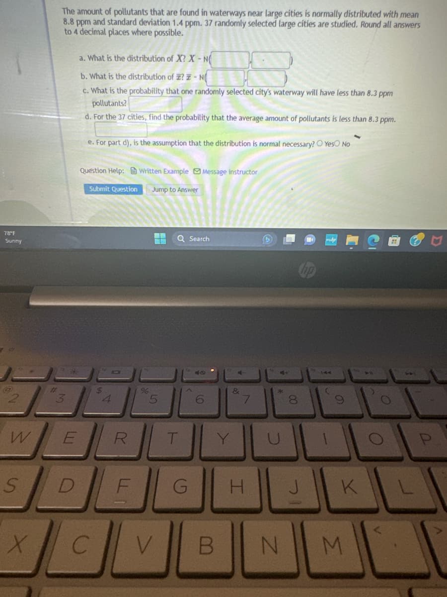 78°F
Sunny
@
W
S
X
#
The amount of pollutants that are found in waterways near large cities is normally distributed with mean
8.8 ppm and standard deviation 1.4 ppm. 37 randomly selected large cities are studied. Round all answers
to 4 decimal places where possible.
3
E
a. What is the distribution of X? X-NO
b. What is the distribution of ? I-NO
c. What is the probability that one randomly selected city's waterway will have less than 8.3 ppm
pollutants?
d. For the 37 cities, find the probability that the average amount of pollutants is less than 8.3 ppm.
e. For part d), is the assumption that the distribution is normal necessary? Yes No
Question Help:Written Example Message instructor
Submit Question
$
R
DE
%
Jump to Answer
▬▬ Q Search
5
T
40
6
&
B
7
G H
4+
*
00
8
(
N
9
JO
J
K
M
A
L
P
