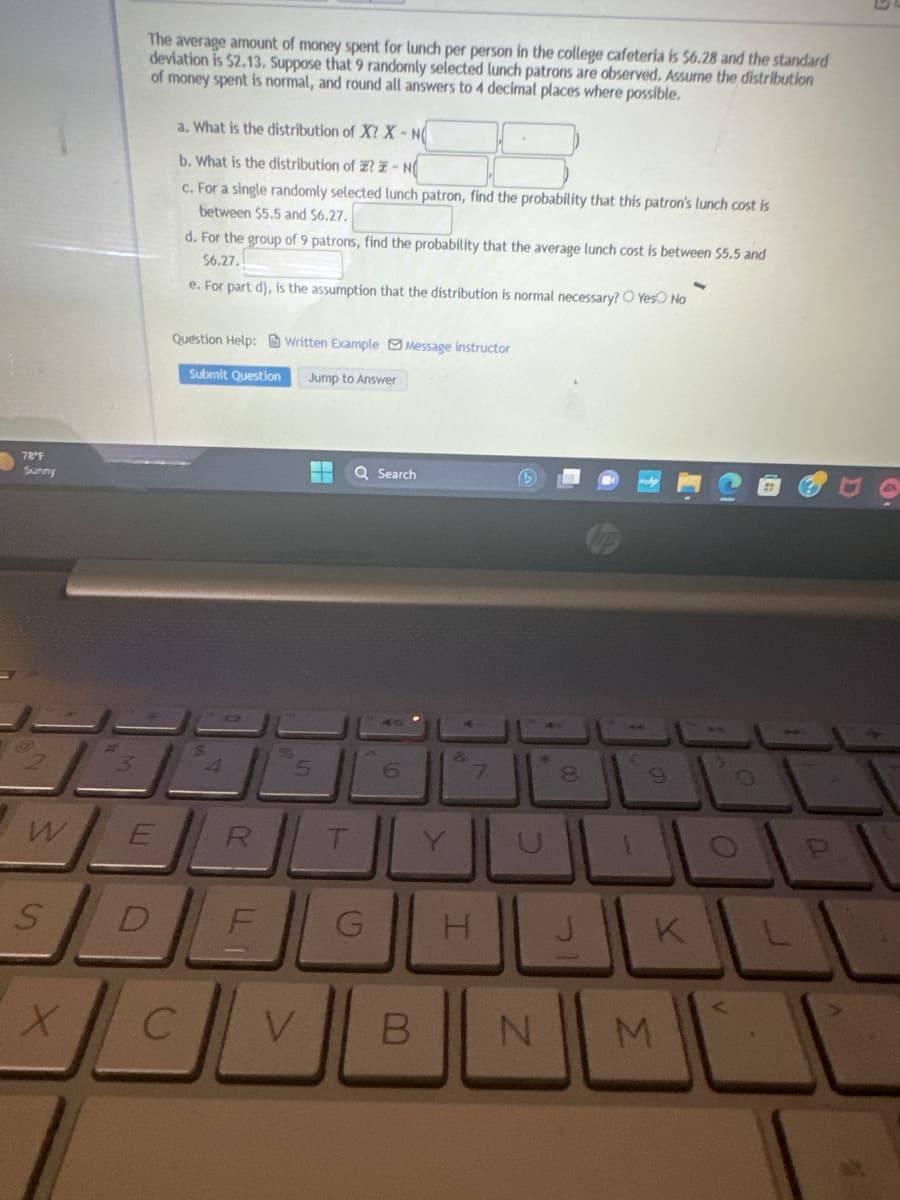 78″F
Sunny
w
S
X
3
The average amount of money spent for lunch per person in the college cafeteria is $6.28 and the standard
deviation is $2.13. Suppose that 9 randomly selected lunch patrons are observed. Assume the distribution
of money spent is normal, and round all answers to 4 decimal places where possible.
E
a. What is the distribution of X? X-NO
b. What is the distribution of ? N
c. For a single randomly selected lunch patron, find the probability that this patron's lunch cost is
between $5.5 and $6.27.
d. For the group of 9 patrons, find the probability that the average lunch cost is between $5.5 and
$6.27.
e. For part d), is the assumption that the distribution is normal necessary? O Yes No
Question Help:Written Example Message instructor
Submit Question Jump to Answer
4
R
DE
C
‒‒
5
Q Search
G
6
B
7
H
S
N
00
C
9
M
O
O
a