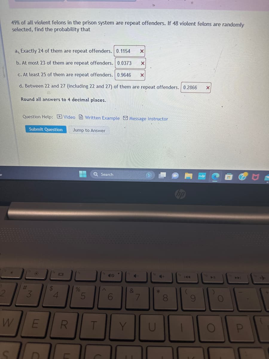 D
49% of all violent felons in the prison system are repeat offenders. If 48 violent felons are randomly
selected, find the probability that
a, Exactly 24 of them are repeat offenders. 0.1154 X
b. At most 23 of them are repeat offenders. 0.0373 X
c. At least 25 of them are repeat offenders. 0.9646 X
d. Between 22 and 27 (including 22 and 27) of them are repeat offenders. 0.2866 X
Round all answers to 4 decimal places.
W
Question Help: Video Written Example Message instructor
#
Submit Question Jump to Answer
3
$
4
E R
C
fs
%
5
T
Search
^
Ô
6
17
Y
C-
&
7
B
fe
*
U
+
00
fg
144
(
► 11
U