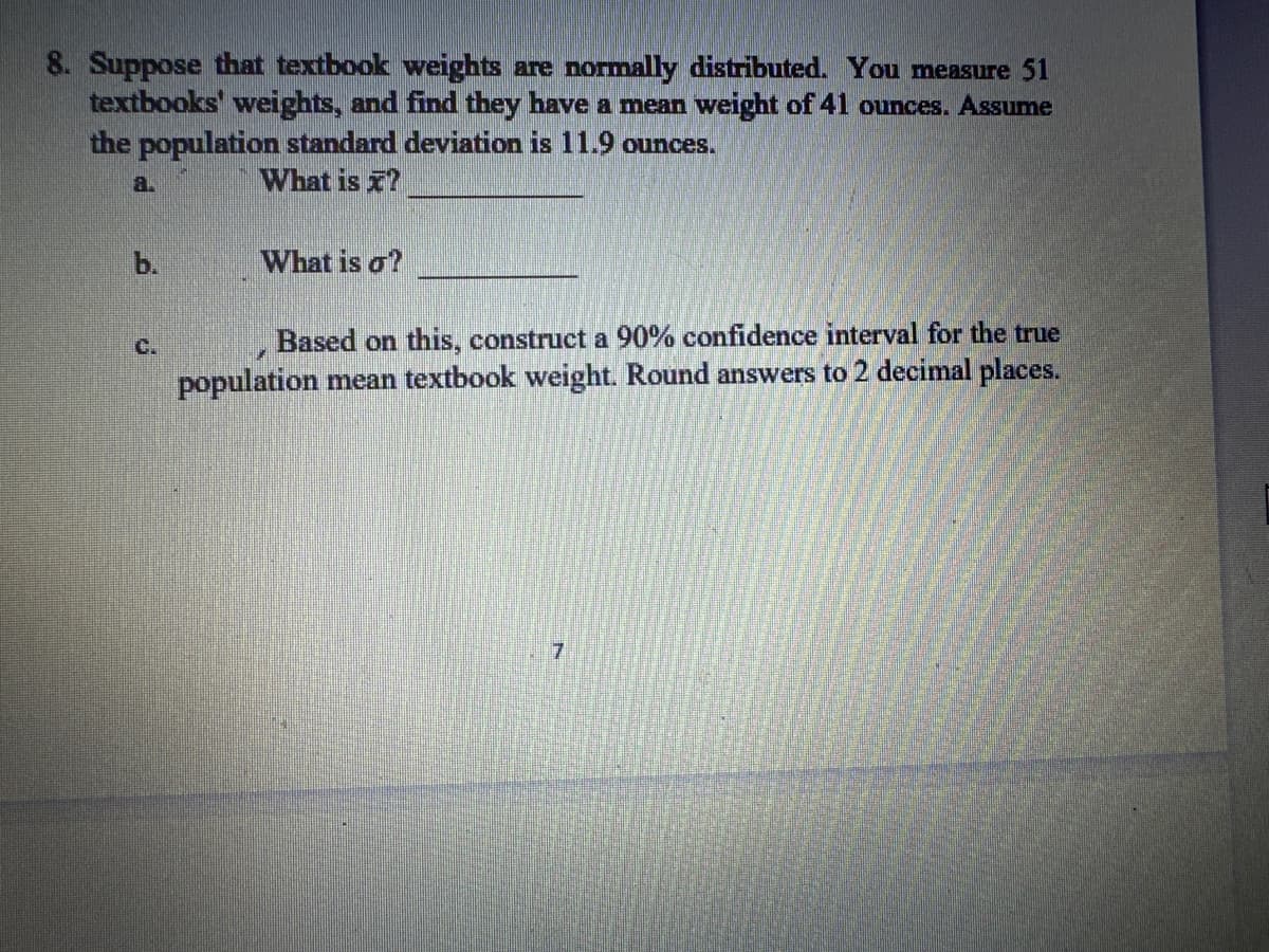 8. Suppose that textbook weights are normally distributed. You measure 51
textbooks weights, and find they have a mean weight of 41 ounces. Assume
the population standard deviation is 11.9 ounces.
a.
What is ?
C
What is o?
Based on this, construct a 90% confidence interval for the true
population mean textbook weight. Round answers to 2 decimal places.
7