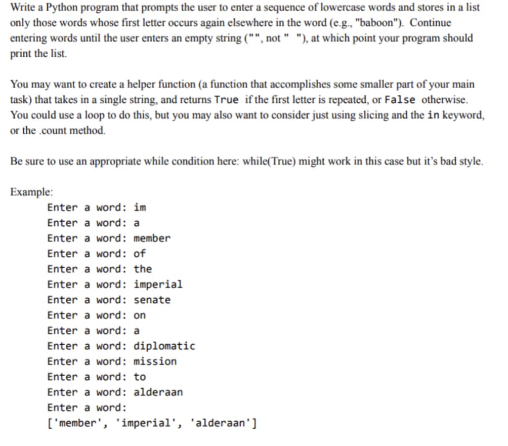 Write a Python program that prompts the user to enter a sequence of lowercase words and stores in a list
only those words whose first letter occurs again elsewhere in the word (e.g., "baboon"). Continue
entering words until the user enters an empty string ("", not " "), at which point your program should
print the list.
You may want to create a helper function (a function that accomplishes some smaller part of your main
task) that takes in a single string, and returns True if the first letter is repeated, or False otherwise.
You could use a loop to do this, but you may also want to consider just using slicing and the in keyword,
or the .count method.
Be sure to use an appropriate while condition here: while(True) might work in this case but it's bad style.
Example:
Enter a word: im
Enter a word: a
Enter a word: member
Enter a word: of
Enter a word: the
Enter a word: imperial
Enter a word: senate
Enter a word: on
Enter a word: a
Enter a word: diplomatic
Enter a word: mission
Enter a word: to
Enter a word: alderaan
Enter a word:
['member', 'imperial', 'alderaan']