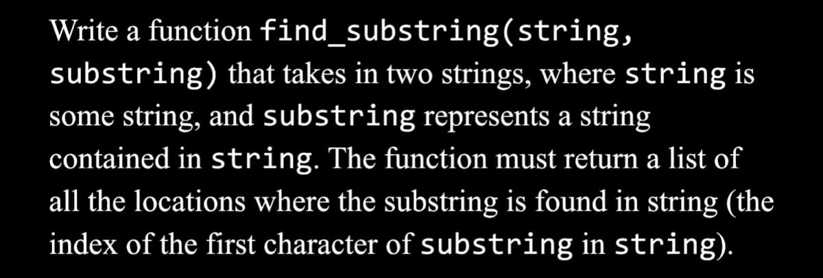 Write a function find_substring(string,
substring) that takes in two strings, where string is
some string, and substring represents a string
contained in string. The function must return a list of
all the locations where the substring is found in string (the
index of the first character of substring in string).