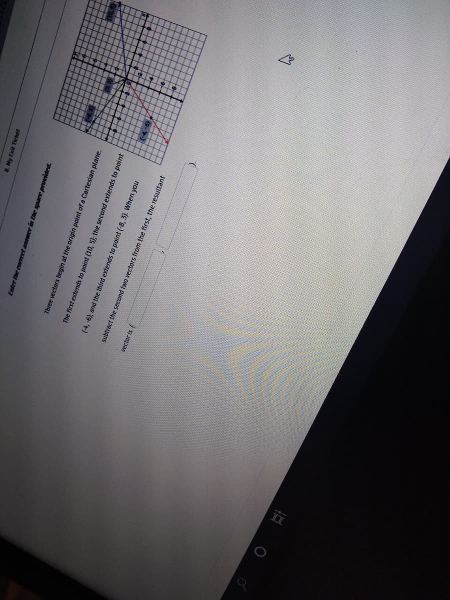 8. My Exit Ticket
Enter the coreet answer in the space provided.
Three vectors begin at the origin point of a Cartesian plane.
The first extends to point (10, 5); the second extends to point
(-4,-6); and the third extends to point (-8, 3). When you
subtract the second two vectors from the first, the resultant
vector is (
