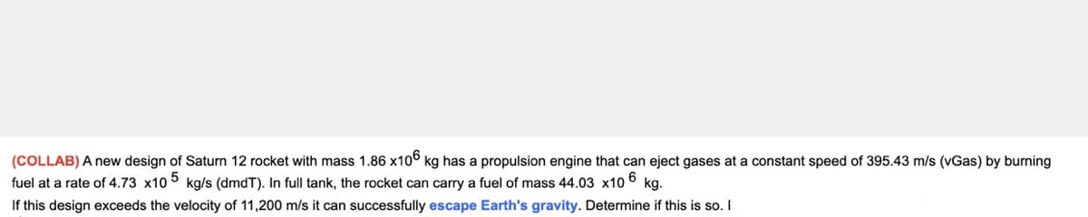 (COLLAB) A new design of Saturn 12 rocket with mass 1.86 x10° kg has a propulsion engine that can eject gases at a constant speed of 395.43 m/s (vGas) by burning
fuel at a rate of 4.73 x10 5 kg/s (dmdT). In full tank, the rocket can carry a fuel of mass 44.03 x10 6
If this design exceeds the velocity of 11,200 m/s it can successfully escape Earth's gravity. Determine if this is so. I
kg.
