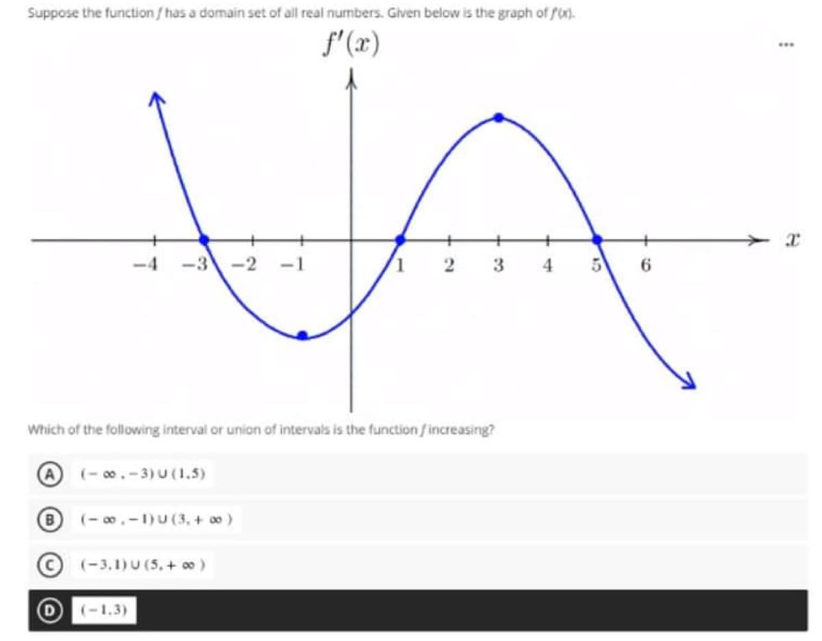 Suppose the function / has a domain set of all real numbers. Given below is the graph of f).
f'(x)
-4
-3
-2
1 2
4.
6.
Which of the following interval or union of intervals is the function fincreasing?
O (- 00.-3) U (1.5)
B
(- 0.-1)U (3, + o)
(-3,1)U (5, + 00)
D(-1.3)
