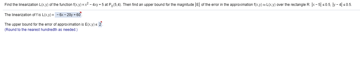 Find the linearization L(x,y) of the function f(x,y) = x? - 4xy + 5 at Po(5,4). Then find an upper bound for the magnitude |E| of the error in the approximation f(x,y)×L(x,y) over the rectangle R: |x- 5| s0.5, ly - 4|s0.5.
The linearization of f is L(x,y) = - 6x – 20y + 60.
The upper bound for the error of approximation is E(x.y)s 2.
(Round to the nearest hundredth as needed.)
