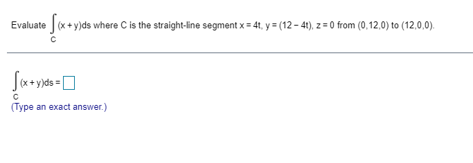 Evaluate
(x+y)ds where C is the straight-line segment x = 4t, y = (12 – 41), z = 0 from (0,12,0) to (12,0,0).
(x + y)ds =
(Type an exact answer.)
