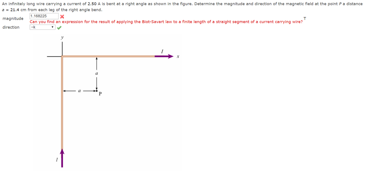 An infinitely long wire carrying a current of 2.50 A is bent at a right angle as shown in the figure. Determine the magnitude and direction of the magnetic field at the point P a distance
a = 21.4 cm from each leg of the right angle bend.
1.168225
magnitude
Can you find an expression for the result of applying the Biot-Savart law to a finite length of a straight segment of a current carrying wire?
direction
-k
y
a
a
P
