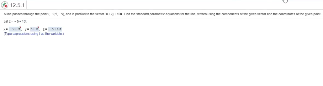 Y 12.5.1
A line passes through the point (-9,5, - 5), and is parallel to the vector 31 + 7j+ 10k. Find the standard parametric equations for the line, written using the components of the given vector and the coordinates of the given point.
Let z= - 5+10t.
x= -9+ 3, y= 5+7, z= -5+ 10t
(Type expressions using t as the variable.)
