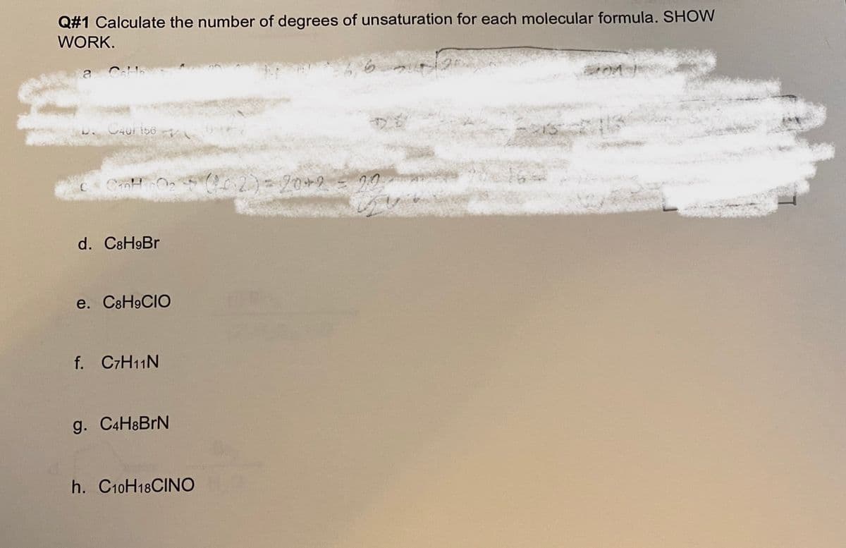 Q#1 Calculate the number of degrees of unsaturation for each molecular formula. SHOW
WORK.
C401 i56
d. C8H9BR
e. C8H9CIO
f. C7H11N
g. C4H8BRN
h. C10H18CINO
