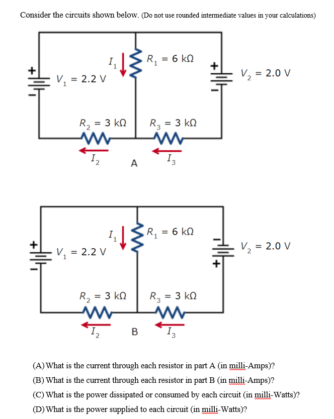 Consider the circuits shown below. (Do not use rounded intermediate values in your calculations)
R, = 6 kN
V, = 2.0 V
V, = 2.2 V
R, = 3 kN
R, = 3 kN
%D
I2
A
I,
R, = 6 kN
V, = 2.2 V
V, = 2.0 V
R, = 3 kN
R3 = 3 kN
%3D
B
(A) What is the current through each resistor in part A (in milli-Amps)?
(B) What is the current through each resistor in part B (in milli-Amps)?
(C) What is the power dissipated or consumed by each circuit (in milli-Watts)?
(D) What is the power supplied to each circuit (in milli-Watts)?
