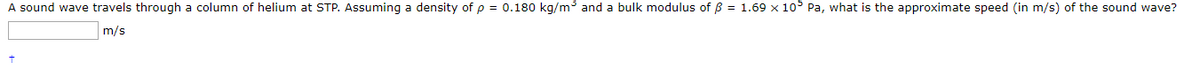 A sound wave travels through a column of helium at STP. Assuming a density of p = 0.180 kg/m and a bulk modulus of B = 1.69 x 10° Pa, what is the approximate speed (in m/s) of the sound wave?
m/s
