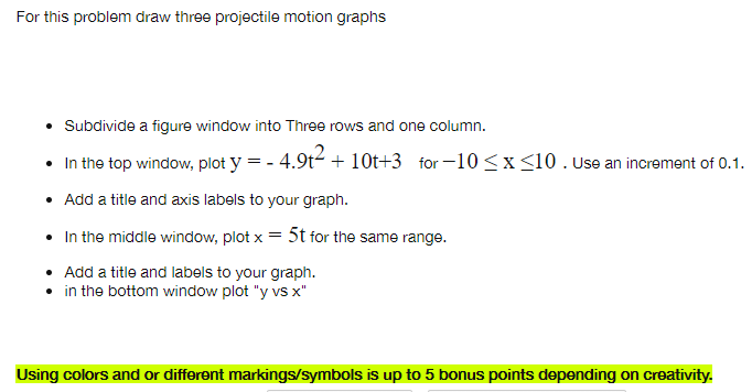 For this problem draw three projectile motion graphs
Subdivide a figure window into Three rows and one column.
In the top window, plot y = - 4.9t- + 10Ot+3 for-10 <x<10. Use an increment of 0.1.
• Add a title and axis labels to your graph.
• In the middle window, plot x = 5t for the same range.
%3D
• Add a title and labels to your graph.
in the bottom window plot "y vs x"
Using colors and or different markings/symbols is up to 5 bonus points depending on creativity.
