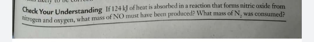 Check Your Understanding If 124 kJ of heat is absorbed in a reaction that forms nitric oxide from
hitrogen and oxyvgen, what mass of NO must have been produced? What mass of N, was consumed>
