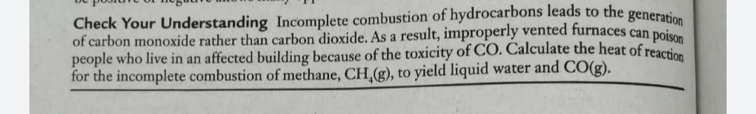 Check Your Understanding Incomplete combustion of hydrocarbons leads to the generation
of carbon monoxide rather than carbon dioxide. As a result, improperly vented furnaces can poie
people who live in an affected building because of the toxicity of CO. Calculate the heat of reac
for the incomplete combustion of methane, CH,(g), to yield liquid water and CO(g).
