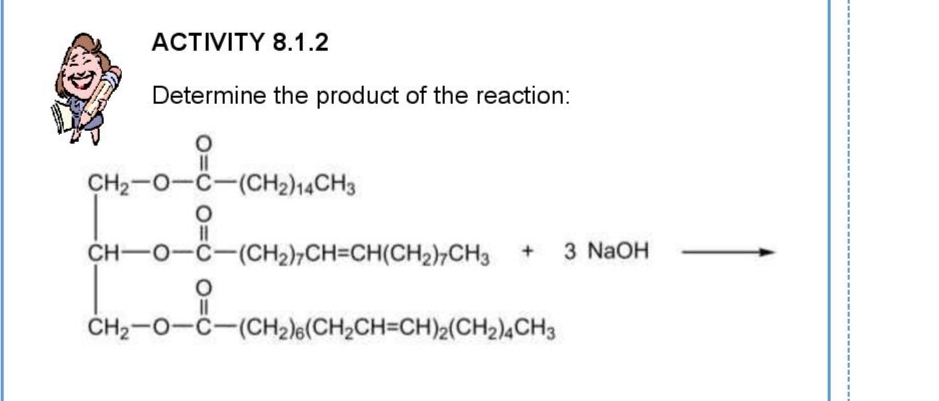 ACTIVITY 8.1.2
Determine the product of the reaction:
CH2-0-C-(CH2)14CH3
CH-O-C-(CH2)7CH=CH(CH2)¬CH3
3 NaOH
ČH2-0-C-(CH2le(CH2CH=CH)2(CH2)4CH3
