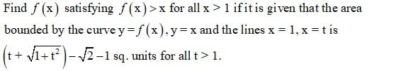 Find f (x) satisfying f (x)>x for all x >1 ifit is given that the area
bounded by the curve y= f (x),y=x and the lines x = 1, x = t is
(t+ V1+t?)- 2-1 sq. units for all t> 1.
+ v1+t?
|-V2 -1 sq. units for all t> 1.
