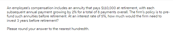 An employee's compensation includes an annuity that pays $110,000 at retirement, with each
subsequent annual payment growing by 2% for a total of 8 payments overall. The firm's policy is to pre-
fund such annuities before retirement. At an interest rate of 5%, how much would the firm need to
invest 3 years before retirement?
Please round your answer to the nearest hundredth.