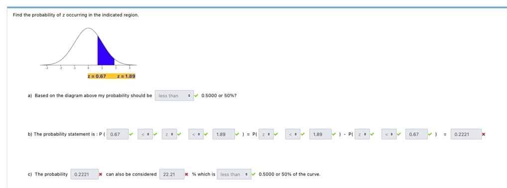 Find the probability of z occurring in the indicated region.
z = 0.67 z = 1.89
a) Based on the diagram above my probability should be less than
b) The probability statement is : P ( 0.67 ✓ <= ✔ z = ✔
= ✔ 0.5000 or 50%?
<= ✔ 1.89
✓)=P( z = ✔
<= ✔
1.89
c) The probability 0.2221 x can also be considered 22.21 *% which is less than 0.5000 or 50% of the curve.
) P( 2 ✓
=
<= ✔
0.67
=
0.2221