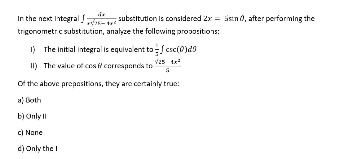 In the next integral f
substitution is considered 2x = 5sin 0, after performing the
trigonometric substitution, analyze the following propositions:
dx
x√25-4x²
1
1) The initial integral is equivalent to csc(0)dº
√25-4x²
II) The value of cos corresponds to
5
Of the above prepositions, they are certainly true:
a) Both
b) Only II
c) None
d) Only the I