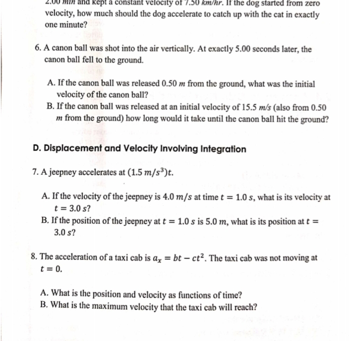 I kept a constant velocity of 7.50 km/hr. If the dog started from zero
velocity, how much should the dog accelerate to catch up with the cat in exactly
one minute?
6. A canon ball was shot into the air vertically. At exactly 5.00 seconds later, the
canon ball fell to the ground.
A. If the canon ball was released 0.50 m from the ground, what was the initial
velocity of the canon ball?
B. If the canon ball was released at an initial velocity of 15.5 m/s (also from 0.50
m from the ground) how long would it take until the canon ball hit the ground?
D. Displacement and Velocity Involving Integration
7. A jeepney accelerates at (1.5 m/s³)t.
A. If the velocity of the jeepney is 4.0 m/s at time t = 1.0 s, what is its velocity at
t = 3.0 s?
B. If the position of the jeepney at t = 1.0 s is 5.0 m, what is its position at t =
3.0 s?
8. The acceleration of a taxi cab is a, = bt – ct². The taxi cab was not moving at
t = 0.
A. What is the position and velocity as functions of time?
B. What is the maximum velocity that the taxi cab will reach?
