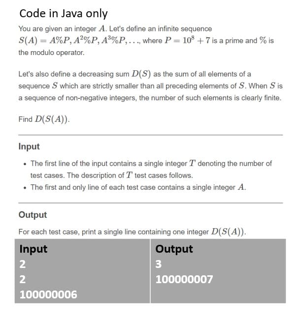 Code in Java only
You are given an integer A. Let's define an infinite sequence
S(A) = A%P, A²%P, A®%P,., where P = 10° + 7 is a prime and % is
the modulo operator.
Let's also define a decreasing sum D(S) as the sum of all elements of a
sequence S which are strictly smaller than all preceding elements of S. When S is
a sequence of non-negative integers, the number of such elements is clearly finite.
Find D(S(A)).
Input
• The first line of the input contains a single integer T denoting the number of
test cases. The description of T test cases follows.
• The first and only line of each test case contains a single integer A.
Output
For each test case, print a single line containing one integer D(S(A)).
Input
Output
2
3
2
100000007
100000006
